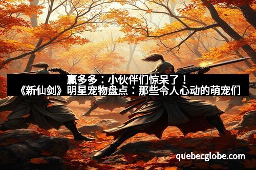 赢多多：小伙伴们惊呆了！《新仙剑》明星宠物盘点：那些令人心动的萌宠们